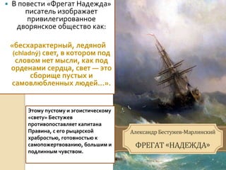  В повести «Фрегат Надежда»
писатель изображает
привилегированное
дворянское общество как:
«бесхарактерный, ледяной
(chladný) свет, в котором под
словом нет мысли, как под
орденами сердца, свет — это
сборище пустых и
самовлюбленных людей...».
Этому пустому и эгоистическому
«свету» Бестужев
противопоставляет капитана
Правина, с его рыцарской
храбростью, готовностью к
самопожертвованию, большим и
подлинным чувством.
 