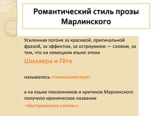 Романтический стиль прозы
Марлинского
Усиленная погоня за красивой, оригинальной
фразой, за эффектом, за остроумием — словом, за
тем, что на немецком языке эпохи
Шиллера и Гёте
называлось «гениальностью»
а на языке поклонников и критиков Марлинского
получило ироническое название
«бестужевских капель».
 