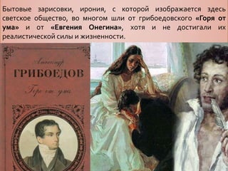 Бытовые зарисовки, ирония, с которой изображается здесь
светское общество, во многом шли от грибоедовского «Горя от
ума» и от «Евгения Онегина», хотя и не достигали их
реалистической силы и жизненности.
 