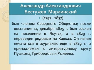 Александр Александрович
Бестужев Марлинский
 (1797 - 1837)
был членом Северного Общества; после
восстания 14 декабря 1825 г. был сослан
на поселение в Якутск, а в 1829 г.
переведен рядовым на Кавказ. Он начал
печататься в журналах еще в 1819 г. и
принадлежал к литературному кругу
Пушкина, Грибоедова и Рылеева.
 