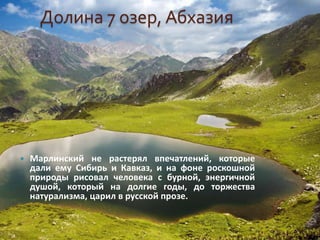 Долина 7 озер, Абхазия
 Марлинский не растерял впечатлений, которые
дали ему Сибирь и Кавказ, и на фоне роскошной
природы рисовал человека с бурной, энергичной
душой, который на долгие годы, до торжества
натурализма, царил в русской прозе.
 