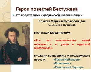 Герои повестей Бестужева
 это представители дворянской интеллигенции
Побести Марлинского восхищали
(nadchýnali) и Пушкина.
Поэт писал Марлинскому:
«Все это ознаменовано твоей
печатью, т. е. умом и чудесной
живописью».
Пушкину понравились и последующие
повести: «Замок Нейгаузен»
«Изменник»
«Ревельский Турнир»
 