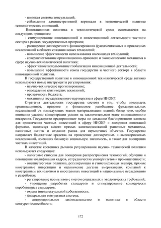 172
- широкая система консультаций;
- соблюдение административной вертикали в экономической политике
технологических инноваций.
Инновационная политика в технологической среде основывается на
следующих принципах:
- стимулирование инновационной и инвестиционной деятельности частного
сектора в рамках государственных программ;
- расширение долгосрочного финансирования фундаментальных и прикладных
исследований в области создания новых технологий;
- повышение эффективности использования имеющихся технологий;
- совершенствование организационно-правового и экономического механизма в
сфере научно-технологической политики;
- эффективное использование глобализации инновационной деятельности;
- повышение эффективности союза государства и частного сектора в области
инновационной политики.
В государственной политике в инновационной технологической среде активно
используются новые инструменты регулирования:
- научно-техническое прогнозирование;
- определение критических технологий;
- прозрачность бюджета;
- механизмы государственного партнерства в сфере НИОКР.
Стратегия деятельности государства состоит в том, чтобы преодолеть
организационное, правовое и финансовое разобщение фундаментальных
исследований от последующих этапов материализации знаний; более того, особое
внимание уделено концентрации усилии на заключительном этапе инновационного
внедрения. Государство предпринимает меры по созданию благоприятного климата
для привлечения частных инвестиций в сферу НИОКР и внедрения инноваций
фирмами, используя вместо прямых капиталовложений рыночные механизмы,
налоговые льготы и создание рынка для нерыночных объектов. Государство
направляет бюджетные средства на проведение долгосрочных и высокорисковых
исследований, имеющих большую социальную значимость, а также для поощрения
частных инвестиций.
В качестве косвенных рычагов регулирования научно- технической политики
используются следующие:
- налоговые стимулы для поощрения распространения технологий, обучения и
повышения квалификации кадров, сотрудничества университетов и промышленности;
- внешнеторговая политика, регулирующая и стимулирующая экспорт, прямые
иностранные инвестиции и ограничение доступа американских компаний к
иностранным технологиям и иностранных инвестиций в национальные исследования
и разработки;
- регулирование нормативов с учетом социальных и экологических требований;
- упрощение разработки стандартов и стимулирование коммерчески
опробованных стандартов;
- охрана интеллектуальной собственности;
- федеральная контрактная система;
- антимонопольное законодательство и политика в области
конкурентоспособности;
 