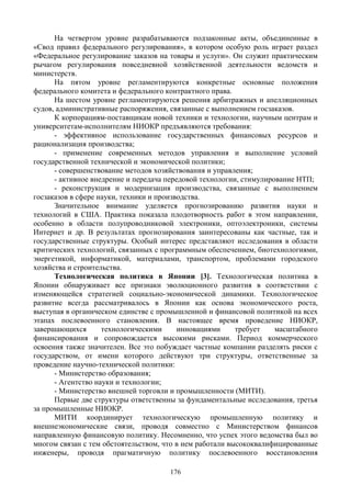 176
На четвертом уровне разрабатываются подзаконные акты, объединенные в
«Свод правил федерального регулирования», в котором особую роль играет раздел
«Федеральное регулирование заказов на товары и услуги». Он служит практическим
рычагом регулирования повседневной хозяйственной деятельности ведомств и
министерств.
На пятом уровне регламентируются конкретные основные положения
федерального комитета и федерального контрактного права.
На шестом уровне регламентируются решения арбитражных и апелляционных
судов, административные распоряжения, связанные с выполнением госзаказов.
К корпорациям-поставщикам новой техники и технологии, научным центрам и
университетам-исполнителям НИОКР предъявляются требования:
- эффективное использование государственных финансовых ресурсов и
рационализация производства;
- применение современных методов управления и выполнение условий
государственной технической и экономической политики;
- совершенствование методов хозяйствования и управления;
- активное внедрение и передача передовой технологии, стимулирование НТП;
- реконструкция и модернизация производства, связанные с выполнением
госзаказов в сфере науки, техники и производства.
Значительное внимание уделяется прогнозированию развития науки и
технологий в США. Практика показала плодотворность работ в этом направлении,
особенно в области полупроводниковой электроники, оптоэлектроники, системы
Интернет и др. В результатах прогнозирования заинтересованы как частные, так и
государственные структуры. Особый интерес представляют исследования в области
критических технологий, связанных с программным обеспечением, биотехнологиями,
энергетикой, информатикой, материалами, транспортом, проблемами городского
хозяйства и строительства.
Технологическая политика в Японии [3]. Технологическая политика в
Японии обнаруживает все признаки эволюционного развития в соответствии с
изменяющейся стратегией социально-экономической динамики. Технологическое
развитие всегда рассматривалось в Японии как основа экономического роста,
выступая в органическом единстве с промышленной и финансовой политикой на всех
этапах послевоенного становления. В настоящее время проведение НИОКР,
завершающихся технологическими инновациями требует масштабного
финансирования и сопровождается высокими рисками. Период коммерческого
освоения также значителен. Все это побуждает частные компании разделять риски с
государством, от имени которого действуют три структуры, ответственные за
проведение научно-технической политики:
- Министерство образования;
- Агентство науки и технологии;
- Министерство внешней торговли и промышленности (МИТИ).
Первые две структуры ответственны за фундаментальные исследования, третья
за промышленные НИОКР.
МИТИ координирует технологическую промышленную политику и
внешнеэкономические связи, проводя совместно с Министерством финансов
направленную финансовую политику. Несомненно, что успех этого ведомства был во
многом связан с тем обстоятельством, что в нем работали высококвалифицированные
инженеры, проводя прагматичную политику послевоенного восстановления
 