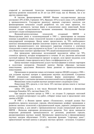 178
открытий и достижений. Агентство экономического планирования публикует
прогнозы развития технологий на 20 лет (до 2010 года), как по Японии, так и по
другим странам мира.
В системе финансирования НИОКР Японии государственные расходы
составляют 20% (США, Германия -36%, Франция -45%) и всего лишь 1,5% на НИОКР
в промышленности. Государство реализует принцип стартового капитала для
финансирования начальных стадий разработок тех или иных проектов, что
инициирует активность частных фирм в подключении своих инвестиций. Более
поздние стадии осуществляются частными компаниями. Исследования быстро
достигают стадии коммерциализации.
Японский центр ключевых технологий, созданный МИТИ и
Министерством связи и телекоммуникаций в 1985 г., ориентирован на оказание
помощи в разработке новых технологий малыми и средними фирмами организацию
международной кооперации. Центр может предоставлять до 70% необходимого
капитала инновационным фирмам (исключая затраты на приобретение земли), если
проекты фундаментального или прикладного характера относятся к ключевым
технологиям и имеют срок окупаемости не более 7 лет (в исключительных случаях 10
лет). Инвестиции означают приобретение 70% акций инновационной компании.
Для проведения прикладных исследований выделяются займы (до 70%
стоимости проекта), которые возвращаются в течение 10 лет, (включая пятилетний
льготный период). Не выплачивается процент за кредит, если проект неудачен; если
проект успешный, ставки процента могут быть с коэффициентом до 1,0.
Центр оказывает посреднические услуги частным фирмам в поисках партнеров
и подготовке контрактов. Основной капитал Центра образован частными
инвестициями, средствами Японского банка развития и правительственными
инвестициями.
Организация по развитию новых источников энергии (НЕДО) создана в 1988 г.
для создания научных центров и проведения научных исследований. Созданные
НЕДО специальные корпорации, имеющие форму акционерных обществ,
взаимодействуют с местными органами исполнительной власти (префектурами).
Финансовая схема создания научных центров имеют следующую схему:
Инвестиции 50% средств, в том числе 16% местные органы власти и частные
компании, 34% НЕДО;
займы 50% средств, в том числе Японский банк развития и финансовая
компания Хоккайдо 34%, частные банки 16%.
При каждом научном центре (с 1988 г. их создано 5) учрежден «мозговой
центр», который контролирует ход работ, отбирает новые идеи и представляет свои
данные в НЕДО.
В 1988 г. в Японии принят проект «Технополис», который должен был
разработать проекты модельных городов, обеспечивающих комфорт проживания и
развитие высоких технологий и фундаментальной науки, укрепить университетские
научные центры, а для связей с промышленностью создан специальный орган при
МИТИ - Японская корпорация регионального развития. Этот орган занимается
вопросами размещения промышленности по регионам, развитием городов,
распространением научных знаний. Центральное правительство в финансировании
научных центров обеспечивает 33-36%, выполняя функцию "стартовых денег",
привлеченный частный капитал и ресурсы местных органов - остальное. Созданные
 