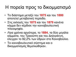Η πνξεία πξνο ην δηθνκκαηηζκό
• Τν δηάζηεκα κεηαμύ ηνπ 1875 θαη ηνπ 1880
απνηειεί κεηαβαηηθή πεξίνδν.
• Σηηο εθινγέο ηνπ 1875 θαη ηνπ 1879 θαλέλα
θόκκα δελ θέξδηζε ηελ θνηλνβνπιεπηηθή
πιεηνςεθία.
• Λίγα ρξόληα αξγόηεξα, ην 1884, ηα δύν κεγάια
θόκκαηα, ηνπ Τξηθνύπε θαη ηνπ Γειηγηάλλε,
έιεγραλ ην 92,2% ησλ εδξώλ ζην Κνηλνβνύιην.
• Τν θνηλνβνπιεπηηθό ζύζηεκα θαη ν
δηθνκκαηηζκόο ζεκειηώζεθαλ.
 