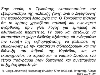 Σηελ νπζία, ν Τξηθνύπεο εθπξνζωπνύζε ηνλ
εμεπξωπαϊζκό ηεο πνιηηηθήο δωήο, ελώ ν Δειηγηάλλεο
ηελ παξαδνζηαθή ιεηηνπξγία ηεο. Ο Τξηθνύπεο πίζηεπε
όηη ην θξάηνο ρξεηαδόηαλ πνιηηηθή θαη νηθνλνκηθή
αλόξζωζε, πξηλ γίλεη ιόγνο γηα εκπινθή ζε
αιπηξωηηθέο πεξηπέηεηεο. Γη' απηό θαη επεδίωμε λα
θαηαζηήζεη ηε ρώξα δηεζλώο αμηόπηζηε, λα ελζαξξύλεη
ηελ έλαξμε ηεο εθβηνκεράληζεο, λα βειηηώζεη ηηο
επηθνηλωλίεο κε ηελ θαηαζθεπή ζηδεξνδξόκωλ θαη ηελ
δηάλνημε ηνπ Ιζζκνύ ηεο Κνξίλζνπ, θαη λα
εθζπγρξνλίζεη ην ζηξαηό θαη ην λαπηηθό Ωζηόζν, έλα
ηέηνην πξόγξακκα ήηαλ δαπαλεξό θαη ζπλεπαγόηαλ
απμεκέλε θνξνινγία.
R. Clogg. Σπλνπηηθή Ιζηνξία ηεο Ειιάδαο 1770-1990, εθδ. Ιζηνξεηήο, Αζήλα
 