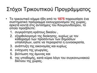 Σηόρνη Τξηθνππηθνύ Πξνγξάκκαηνο
• Τν ηξηθνππηθό θόκκα ήδε από ην 1875 παξνπζίαζε έλα
ζπζηεκαηηθό πξόγξακκα εθζπγρξνληζκνύ ηεο ρώξαο,
αξθεηά θνληά ζηηο αληηιήςεηο ηνπ Κνπκνπλδνύξνπ, ην
νπνίν πξνέβιεπε:
1. ζπγθξόηεζε θξάηνπο δηθαίνπ ,
2. εμνξζνινγηζκό ηεο δηνίθεζεο, θπξίσο κε ηνλ
θαζνξηζκό ησλ πξνζόλησλ ησλ δεκνζίσλ
ππαιιήισλ, ώζηε λα πεξηνξηζηεί ε επλνηνθξαηία,
3. αλάπηπμε ηεο νηθνλνκίαο θαη θπξίσο
4. ελίζρπζε ηεο γεσξγίαο,
5. βειηίσζε ηεο άκπλαο θαη
6. ηεο ππνδνκήο, θαηά θύξην ιόγν ηνπ ζπγθνηλσληαθνύ
δηθηύνπ ηεο ρώξαο.
 