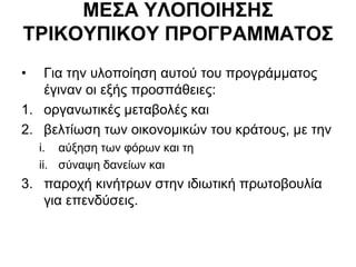 ΜΔ΢Α ΤΛΟΠΟΙΗ΢Η΢
ΣΡΙΚΟΤΠΙΚΟΤ ΠΡΟΓΡΑΜΜΑΣΟ΢
• Γηα ηελ πινπνίεζε απηνύ ηνπ πξνγξάκκαηνο
έγηλαλ νη εμήο πξνζπάζεηεο:
1. νξγαλσηηθέο κεηαβνιέο θαη
2. βειηίσζε ησλ νηθνλνκηθώλ ηνπ θξάηνπο, κε ηελ
i. αύμεζε ησλ θόξσλ θαη ηε
ii. ζύλαςε δαλείσλ θαη
3. παξνρή θηλήηξσλ ζηελ ηδησηηθή πξσηνβνπιία
γηα επελδύζεηο.
 