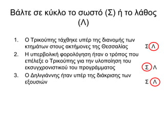 Βάιηε ζε θύθιν ην ζσζηό (Σ) ή ην ιάζνο
(Λ)
1. Ο Τξηθνύπεο ηάρζεθε ππέξ ηεο δηαλνκήο ησλ
θηεκάησλ ζηνπο αθηήκνλεο ηεο Θεζζαιίαο Σ Λ
2. Η ππεξβνιηθή θνξνιόγεζε ήηαλ ν ηξόπνο πνπ
επέιεμε ν Τξηθνύπεο γηα ηελ πινπνίεζε ηνπ
εθζπγρξνληζηηθνύ ηνπ πξνγξάκκαηνο Σ Λ
3. Ο Γειηγηάλλεο ήηαλ ππέξ ηεο δηάθξηζεο ησλ
εμνπζηώλ Σ Λ
 
