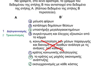Να γξάςεηε, ζην θελό αξηζηεξά, ην γξάκκα ηνπ
δεδνκέλνπ ηεο ζηήιεο Β πνπ αληηζηνηρεί ζην δεδνκέλν
ηεο ζηήιεο Α. (Κάπνην δεδνκέλν ηεο ζηήιεο Β
πεξηζζεύεη).
Α
1 Γηλιγιαννιζμός
2 Σρικοσπιζμός
Β΄
α. κείσζε θόξσλ
β. θαηάιεςε δεκόζησλ ζέζεσλ
γ. ππνζηήξημε κεγαινγαηνθηεκόλσλ
δ. ζπγθέληξσζε θαη έιεγρνο εμνπζηώλ από
ην θόκκα
ε. θνηλσληθνπνίεζε ησλ κέζσλ παξαγσγήο
θαη δηαλνκή ησλ αγαζώλ αλάινγα κε ηηο
αλάγθεο ηνπ θαζελόο
ε. θξάηνο θνηλσληθήο αιιειεγγύεο
ζη. ην θξάηνο σο κνριόο νηθνλνκηθήο
αλάπηπμεο
δ. εθζπγρξνληζκόο κε θάζε θόζηνο
 