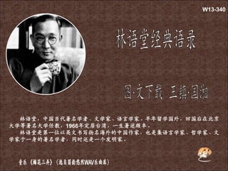 林语堂，中国当代著名学者、文学家、语言学家。早年留学国外，回国后在北京
大学等著名大学任教，1966年定居台湾，一生著述颇丰。
林语堂是第一位以英文书写扬名海外的中国作家，也是集语言学家、哲学家、文
学家于一身的著名学者，同时还是一个发明家。
W13-340
 