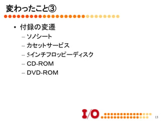 変わったこと②	
•  キャッチコピーの変遷
–  ホビー・エレクトロニクスの情報誌→パソコンを
使いこなすための情報誌→オールラウンドパ
ソコン情報誌→マルチメディア時代のパソコン
情報誌→パソコンユーザーのための技術情報
誌→電脳空間探検マガジン→自作派のため
のパソコン情報誌→自作派のためのパソコン
技術情報誌→自作派のためのコンピュータ技
術情報誌
	
13
 
