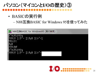 パソコン（マイコンとI/Oの歴史）②	
•  BASIC言語	
–  電源を入れると、BASICが使えた
21
10 cls	
20 DIM TE(3)	
30 TE(1) = "ｸﾞｰ": TE(2) = "ﾁｮｷ" : TE(3) = "ﾊﾟｰ"	
40 ME = INT(RND(1) * 2) + 1	
50 PRINT "ｼﾞｬﾝｹﾝｼﾏｼｮ"	
60 INPUT "ｱﾅﾀﾉﾃ 1:ｸﾞｰ 2:ﾁｮｷ 3:ﾊﾟｰ", YOU	
70 PRINT "ﾜﾀｼﾉﾃ: " : PRINT TE(ME)	
80 IF ME = YOU THEN PRINT "ｱｲｺﾃﾞｽ":GOTO 40	
90 IF (ME = 1 AND YOU = 2) OR (ME = 2 AND YOU = 3) OR
(ME = 3 AND YOU=1) THEN PRINT "ｱﾅﾀﾉﾏｹ":GOTO 40	
100 PRINT "ｱﾅﾀﾉｶﾁ":GOTO 40	
 