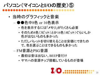 パソコン（マイコンとI/Oの歴史）④	
•  アセンブラの利用	
–  BASICは遅い	
•  逐次解釈しながら実行するから	
–  あらかじめCPUが直接実行できる命令で書け
ば速い	
•  それが「マシン語」。16進数の羅列。	
•  当時のI/Oには、16進数の羅列が掲載されていて、
それを「ダンプリスト」と呼んだ。	
•  皆が入力して、ゲームを楽しんだ	
23
 