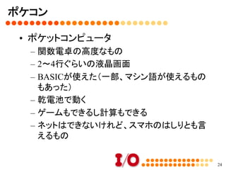 パソコン（マイコンとI/Oの歴史）⑤	
•  当時のグラフィックと音楽	
–  ●●色中8色 or 16色表示	
•  色を表示するには「メモリ」がたくさん必要	
•  そのため8色（3ビット）とか16色（4ビット）ぐらいしか
色が出ないものも多かった	
•  ただしパレットを切り替えることは安価にできたの
で、色を選ぶことはできるものも多かった	
–  FM音源とPSG音源	
•  最初は音は出ない。BEEP音だけ	
•  ヤマハの音源チップ搭載しているものが登場	
24
 