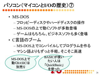 パソコン（マイコンとI/Oの歴史）⑥	
•  16ビット、32ビット時代の到来	
–  PC9801シリーズ（NEC）
–  FM-TOWNSシリーズ（富士通）
–  X68000（シャープ）	
26
フロッピーディ
スク搭載は当
たり前	
 ハードディスク
やCD-ROM
の利用	
OSの台頭	
	
MS-DOSとか	
Intelの80x86
系のCPUを搭
載。いまの
Coreiの前身と
なるもの	
モトローラ社
の68000チッ
プ搭載。	
 