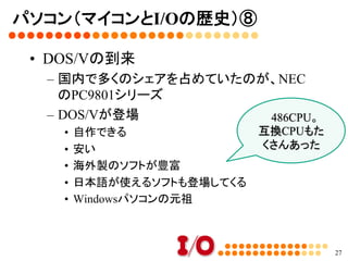 パソコン（マイコンとI/Oの歴史）⑦	
•  MS-DOS
–  フロッピーディスクやハードディスクの操作	
–  MS-DOSの上で動くソフトが多数登場	
–  ゲームはもちろん、ビジネスソフトも多く登場	
•  C言語のブーム	
–  MS-DOS上でコンパイルしてプログラムを作る	
–  マシン語よりもずっと手軽。そこそこ高速	
27
MS-DOS上で
動くBASICは
別売り	
BASICが使い
たい人は
「QuickBasic」
を使った	
 