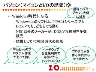 パソコン（マイコンとI/Oの歴史）⑧	
•  DOS/Vの到来
–  国内で多くのシェアを占めていたのが、NEC
のPC9801シリーズ	
–  DOS/Vが登場	
•  自作できる	
•  安い	
•  海外製のソフトが豊富	
•  日本語が使えるソフトも登場してくる	
•  Windowsパソコンの元祖	
28
486CPU。	
互換CPUもた
くさんあった	
 