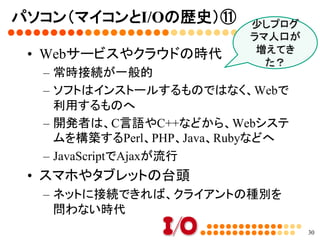 パソコン（マイコンとI/Oの歴史）⑩	
•  インターネット時代の到来
–  Windows 95の頃からインターネットが普及	
–  当時は常時接続ではなく、電話回線での接続
だった	
•  NT系Windowsへの置き換え	
–  Windows XPでカーネルがNT系に変わる	
–  Windows XP→Windows Vista→Windows
7→Windows 8と、現在に至る	
30
ネットスケープ
vs Internet
Explorer	
 