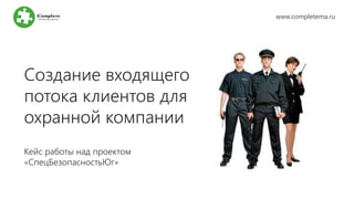 Создание входящего
потока клиентов для
охранной компании
Кейс работы над проектом
«СпецБезопасностьЮг»
www.completema.ru
 