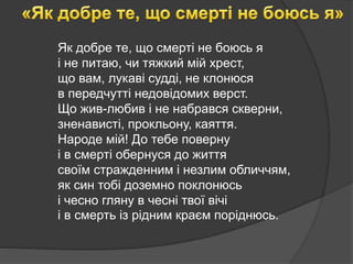 Як добре те, що смерті не боюсь я
і не питаю, чи тяжкий мій хрест,
що вам, лукаві судді, не клонюся
в передчутті недовідомих верст.
Що жив-любив і не набрався скверни,
зненависті, прокльону, каяття.
Народе мій! До тебе поверну
і в смерті обернуся до життя
своїм стражденним і незлим обличчям,
як син тобі доземно поклонюсь
і чесно гляну в чесні твої вічі
і в смерть із рідним краєм поріднюсь.
 