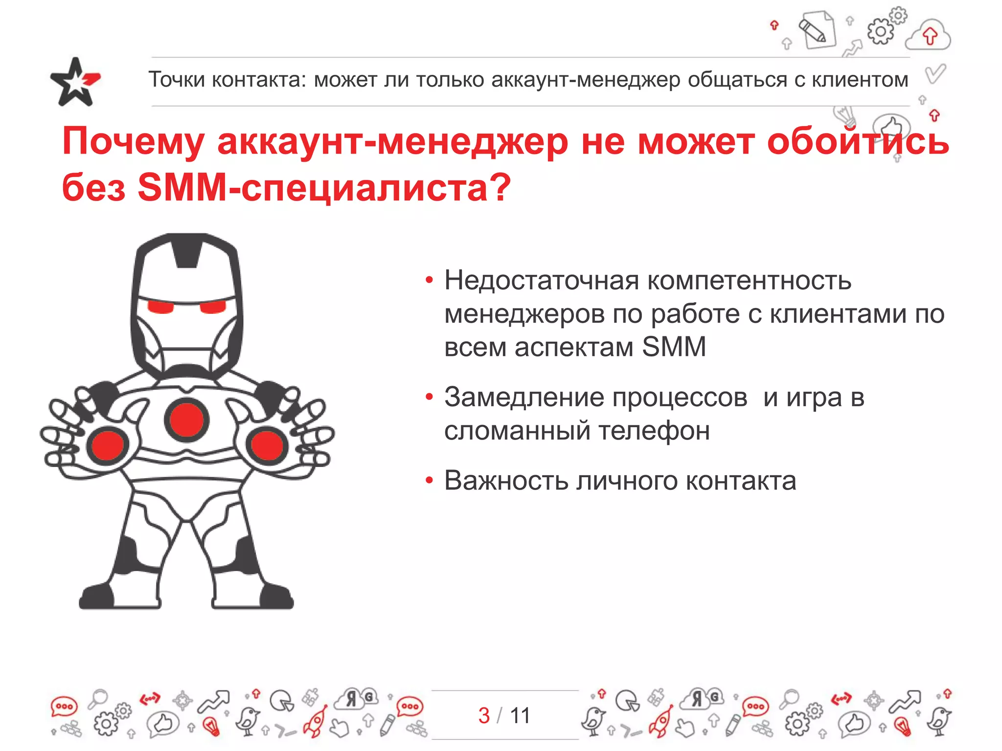 Точки контакта: может ли только аккаунт-менеджер общаться с клиентом
3 / 11
Почему аккаунт-менеджер не может обойтись
без SMM-специалиста?
• Недостаточная компетентность
менеджеров по работе с клиентами по
всем аспектам SMM
• Замедление процессов и игра в
сломанный телефон
• Важность личного контакта
 