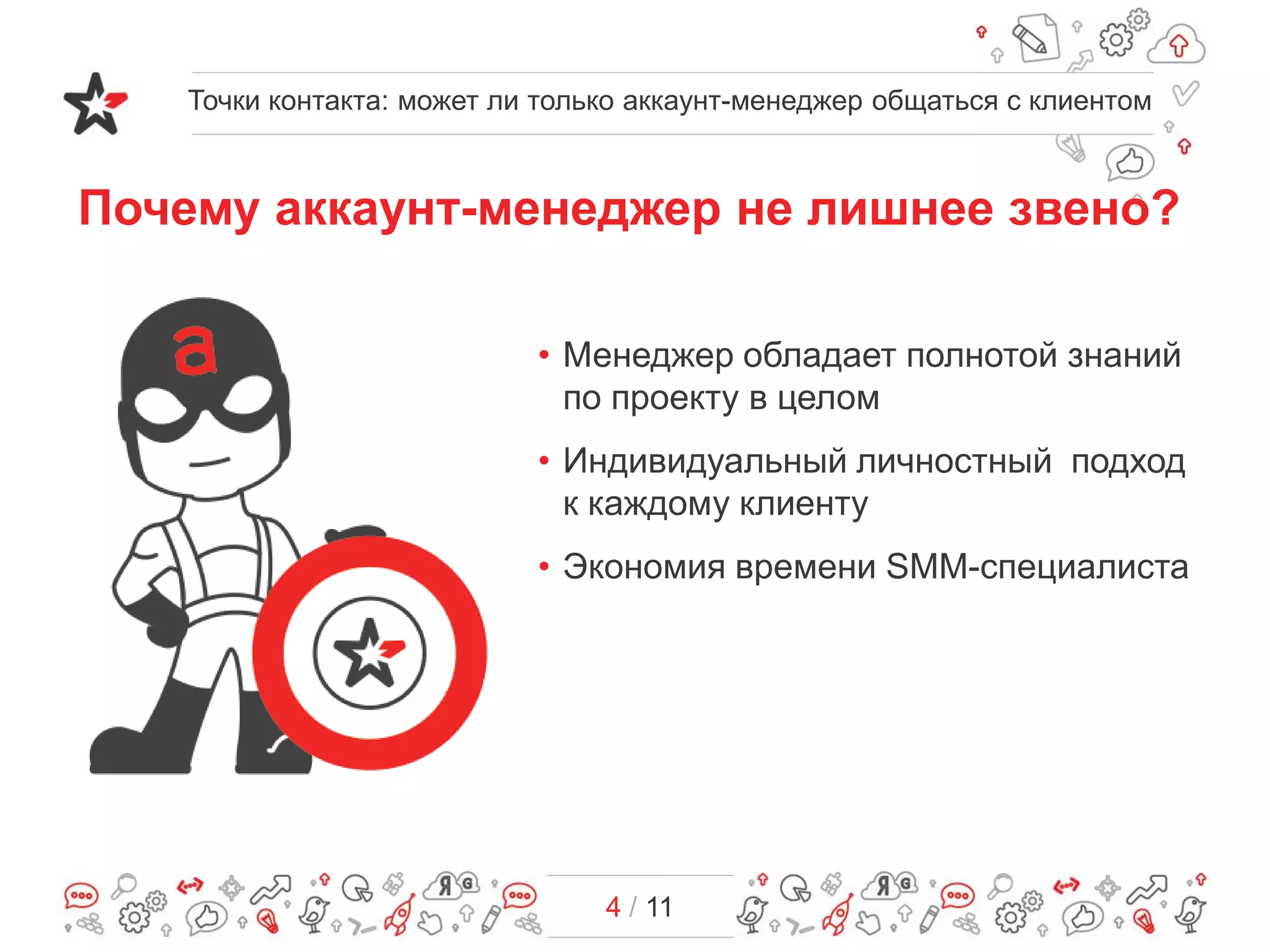 4 / 11
Почему аккаунт-менеджер не лишнее звено?
• Менеджер обладает полнотой знаний
по проекту в целом
• Индивидуальный личностный подход
к каждому клиенту
• Экономия времени SMM-специалиста
Точки контакта: может ли только аккаунт-менеджер общаться с клиентом
 