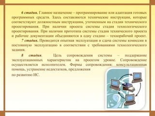 6 стадия. Главное назначение – программирование или адаптация готовых
программных средств. Здесь составляются технические инструкции, которые
соответствуют должностным инструкциям, уточненным на стадии технического
проектирования. При наличии проекта системы стадия технологического
проектирования. При наличии прототипа системы стадия технического проекта
и рабочие документации объединяются в одну стадию – технорабочий проект.
7 стадия. Проводится опытная эксплуатация и сдача системы комиссии в
постоянную эксплуатацию в соответствии с требованиями технологического
задания.
8 стадия. Цель сопровождения системы – поддержание
эксплуатационных характеристик на проектом уровне. Сопровождение
осуществляется исполнителем. Формы сопровождения: консультационная
помощь, устранение недостатков, предложения
по развитию ИС.
 