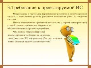 3.Требование к проектируемой ИС
Обоснованное и тщательное формирование требований к информационной
системе – необходимое условие успешного выполнения работ по созданию
системы.
Начало формирования требований связано уже с первой (предпроектной)
стадией создания системы, когда проводится
обоснование целесообразности разработки.
Чем полнее, обоснованнее будут
сформулированы требования на начальном
этапе (на стадии ТЗ), тем успешнее (быстрее, дешевле)
может оказаться процесс создания системы.
 