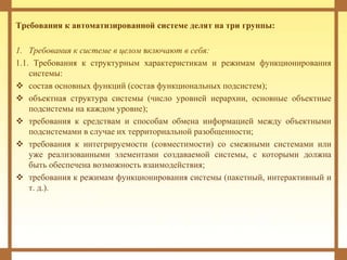 Требования к автоматизированной системе делят на три группы:
1. Требования к системе в целом включают в себя:
1.1. Требования к структурным характеристикам и режимам функционирования
системы:
 состав основных функций (состав функциональных подсистем);
 объектная структура системы (число уровней иерархии, основные объектные
подсистемы на каждом уровне);
 требования к средствам и способам обмена информацией между объектными
подсистемами в случае их территориальной разобщенности;
 требования к интегрируемости (совместимости) со смежными системами или
уже реализованными элементами создаваемой системы, с которыми должна
быть обеспечена возможность взаимодействия;
 требования к режимам функционирования системы (пакетный, интерактивный и
т. д.).
 
