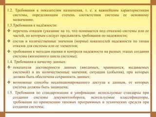 1.2. Требования к показателям назначения, т. е. к важнейшим характеристикам
системы, определяющим степень соответствия системы ее основному
назначению.
1.3.Требования к надёжности:
 перечень отказов (указание на то, что понимается под отказом) системы или ее
частей, по которым следует предъявлять требования по надежности;
 состав и количественные значения (нормы) показателей надежности по типам
отказов для системы или ее элементов;
 требования к методам оценки и контроля надежности на разных этапах создания
системы (жизненного цикла системы);
1.4. Требования к качеству данных:
 показатели достоверности данных (вводимых, хранящихся, выдаваемых
системой) и их количественные значения; ситуации (события), при которых
должна быть обеспечена сохранность данных;
 возможные способы несанкционированного доступа к данным, от которых
система должны быть защищена;
1.5. Требования по стандартизации и унификации: используемые стандарты при
создании системы документооборота, используемые классификаторы,
требования по применению типовых программных и технических средств при
создании системы;
 