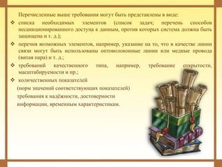 Перечисленные выше требования могут быть представлены в виде:
 списка необходимых элементов (список задач; перечень способов
несанкционированного доступа к данным, против которых система должна быть
защищена и т. д.);
 перечня возможных элементов, например, указание на то, что в качестве линии
связи могут быть использованы оптоволоконные линии или медные провода
(витая пара) и т. д.;
 требований качественного типа, например, требование открытости,
масштабируемости и пр.;
 количественных показателей
(норм значений соответствующих показателей)
требования к надёжности, достоверности
информации, временным характеристикам.
 