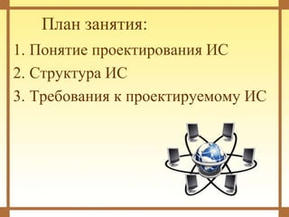 План занятия:
1. Понятие проектирования ИС
2. Структура ИС
3. Требования к проектируемому ИС
 