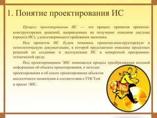 1. Понятие проектирования ИС
Процесс проектирования ИС — это процесс принятия проектно-
конструкторских решений, направленных на получение описания системы
(проекта ИС), удовлетворяющего требования заказчика.
Под проектом ИС будем понимать проектно-конструкторскую и
технологическую документацию, в которой представлено описание проектных
решений по созданию и эксплуатации ИС в конкретной программно-
технической среде.
Под проектированием ЭИС понимается процесс преобразования входной
информации об объекте проектирования, о методах
проектирования и об опыте проектирования объектов
аналогичного назначения в соответствии с ГОСТом
в проект ЭИС.
 