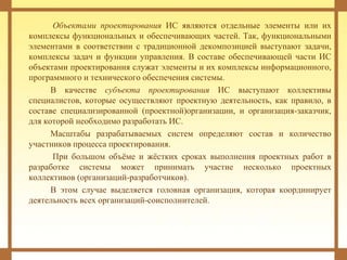 Объектами проектирования ИС являются отдельные элементы или их
комплексы функциональных и обеспечивающих частей. Так, функциональными
элементами в соответствии с традиционной декомпозицией выступают задачи,
комплексы задач и функции управления. В составе обеспечивающей части ИС
объектами проектирования служат элементы и их комплексы информационного,
программного и технического обеспечения системы.
В качестве субъекта проектирования ИС выступают коллективы
специалистов, которые осуществляют проектную деятельность, как правило, в
составе специализированной (проектной)организации, и организация-заказчик,
для которой необходимо разработать ИС.
Масштабы разрабатываемых систем определяют состав и количество
участников процесса проектирования.
При большом объёме и жёстких сроках выполнения проектных работ в
разработке системы может принимать участие несколько проектных
коллективов (организаций-разработчиков).
В этом случае выделяется головная организация, которая координирует
деятельность всех организаций-соисполнителей.
 