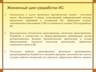 Жизненный цикл разработки ИС
1. Планирование и анализ требований (предпроектная стадия) - системный
анализ. Исследование и анализ существующей информационной системы,
определение требований к создаваемой ИС, оформление технико-
экономического обоснования (ТЭО) и технического задания (ТЗ) на разработку
ИС.
2. Проектирование (техническое проектирование, логическое проектирование).
Разработка в соответствии со сформулированными требованиями состава
автоматизируемых функций (функциональная архитектура) и состава
обеспечивающих подсистем (системная архитектура), оформление
технического проекта ИС.
3. Реализация (рабочее проектирование, физическое проектирование,
программирование).Разработка и настройка программ, наполнение баз данных,
создание рабочих инструкций для персонала, оформление рабочего проекта.
 