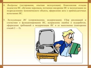 4. Внедрение (тестирование, опытная эксплуатация). Комплексная отладка
подсистем ИС, обучение персонала, поэтапное внедрение ИС в эксплуатацию по
подразделениям экономического объекта, оформление акта о приёмосдаточных
испытаниях ИС.
5. Эксплуатация ИС (сопровождение, модернизация). Сбор рекламаций и
статистики о функционировании ИС, исправление ошибок и недоработок,
оформление требований к модернизации ИС и ее выполнение (повторение
стадий 2 — 5).
 