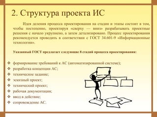 2. Структура проекта ИС
Идея деления процесса проектирования на стадии и этапы состоит в том,
чтобы постепенно, проектируя «сверху — вниз» разрабатывать проектные
решения с начало укрупнено, а затем детализировано. Процесс проектирования
рекомендуется проводить в соответствии с ГОСТ 34.601-9 «Информационные
технологии».
Указанный ГОСТ предлагает следующие 8 стадий процесса проектирования:
 формирование требований к АС (автоматизированной системе);
 разработка концепции АС;
 техническое задание;
 эскизный проект;
 технический проект;
 рабочая документация;
 ввод в действие;
 сопровождение АС.
 
