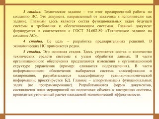 3 стадия. Техническое задание – это итог предпроектной работы по
созданию ИС. Это документ, направленный от заказчика к исполнителю как
задание. Главным здесь является состав функциональных задач будущей
системы и требования к обеспечивающим системам. Главный документ
формируется в соответствии с ГОСТ 34.602-89 «Техническое задание на
создание АС».
4 стадия. Ее цель – разработка предварительных решений. В
экономических ИС применяется редко.
5 стадия. Это основная стадия. Здесь уточняется состав и количество
технических средств системы к узлам обработки данных. В части
организационного обеспечения предлагаются изменения в организационной
структуре управления (пример: сливаются подразделения). В части
информационного обеспечения выбирается система классификации и
кодирования, разрабатывается классификатор технико-экономической
информации; проектируется БД. Главное – алгоритмизация функциональных
задач (не программирование). Разрабатываются формы документов,
составляется план мероприятий по подготовке объекта к внедрению системы,
проводится уточненный расчет ожидаемой экономической эффективности.
 