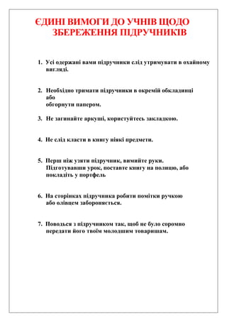 ЄДИНІ ВИМОГИ ДО УЧНІВ ЩОДО
ЗБЕРЕЖЕННЯ ПІДРУЧНИКІВ
1. Усі одержані вами підручники слід утримувати в охайному
вигляді.
2. Необхідно тримати підручники в окремій обкладинці
або
обгорнути папером.
3. Не загинайте аркуші, користуйтесь закладкою.
4. Не слід класти в книгу ніякі предмети.
5. Перш ніж узяти підручник, вимийте руки.
Підготувавши урок, поставте книгу на полицю, або
покладіть у портфель
6. На сторінках підручника робити помітки ручкою
або олівцем забороняється.
7. Поводься з підручником так, щоб не було соромно
передати його твоїм молодшим товаришам.
 