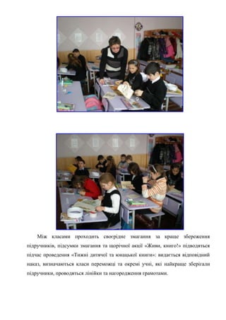 Між класами проходить своєрідне змагання за краще збереження
підручників, підсумки змагання та щорічної акції «Живи, книго!» підводяться
підчас проведення «Тижні дитячої та юнацької книги»: видається відповідний
наказ, визначаються класи переможці та окремі учні, які найкраще зберігали
підручники, проводяться лінійки та нагородження грамотами.
 