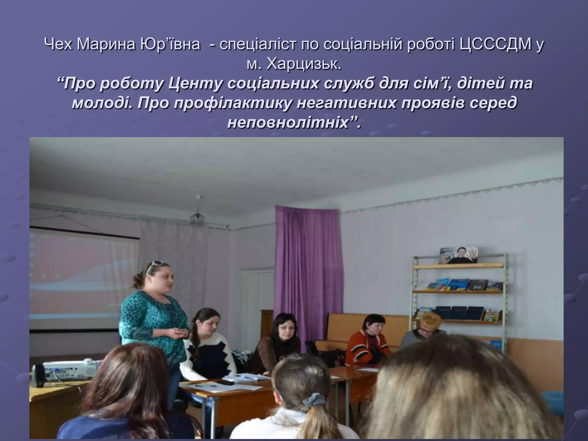 Чех Марина Юр’ївна - спеціаліст по соціальній роботі ЦСССДМ у
м. Харцизьк.
“Про роботу Центу соціальних служб для сім’ї, дітей та
молоді. Про профілактику негативних проявів серед
неповнолітніх”.
 