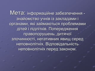 Мета: інформаційне забезпечення -
знайомство учнів із закладами і
органами, які займаються проблемами
дітей і підлітків. Попередження
правопорушень, дитячої
злочинності, негативних явищ серед
неповнолітніх. Відповідальність
неповнолітніх перед законом.
 