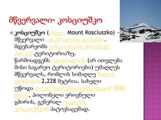  კოსციუშკო (ინგლ. Mount Kosciuszko) —
მწვერვალი ავსტრალიის ალპებში.
მდებარეობს კოსციუშკოს ეროვნულ
პარკის ტერიტორიაზე.
წარმოადგენს ავსტრალიის (არ ითვლება
მისი საგარეო ტერიტორიები) უმაღლეს
მწვერვალს, რომლის სიმაღლე ზღვის
დონიდან 2,228 მეტრია. სახელი
უწოდა პაველ ედმუნდ სტშელეცკიმ 1840
წელს, პოლონელი ეროვნული
გმირის, გენერალ ტადეუშ
კოსტიუშკოს პატივსაცემად.
 