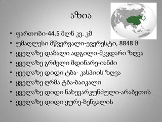 აზია
• ფართობი-44.5 მლნ კვ. კმ
• უმაღლესი მწვერვალი-ევერესტი, 8848 მ
• ყველაზე დაბალი ადგილი-მკვდარი ზღვა
• ყველაზე გრძელი მდინარე-იანძი
• ყველაზე დიდი ტბა- კასპიის ზღვა
• ყველაზე ღრმა ტბა-ბაიკალი
• ყველაზე დიდი ნახევარკუნძული-არაბეთის
• ყველაზე დიდი ყურე-ბენგალის
 