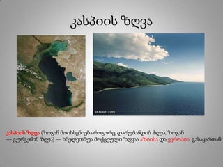 კასპიის ზღვა
კასპიის ზღვა (ზოგან მოიხსენიება როგორც დარუბანდის ზღვა, ზოგან
— გურგენის ზღვა) — ხმელეთშუა მოქცეული ზღვაა აზიისა და ევროპის გასაყართან;
 