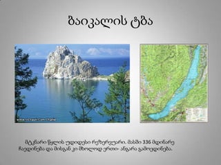 ბაიკალის ტბა
მტკნარი წყლის უდიდესი რეზერვუარი. მასში 336 მდინარე
ჩაედინება და მისგან კი მხოლოდ ერთი- ანგარა გამოედინება.
 