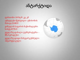 ანტარქტიდა
ფართობი-14 მლნ კვ. კმ
უმაღლესი წერტილი- უნისონის
მასივი,5140 მ
ყინულის საფარის მაქსიმალური
სისქე-4776 მ
ყველაზე დაბალი ტემპერატურა- -
89,2 გრადუსი
ყველაზე დიდი ნახევარკუნძული-
ანტარქტიკული
 