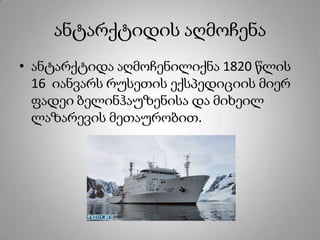 ანტარქტიდის აღმოჩენა
• ანტარქტიდა აღმოჩენილიქნა 1820 წლის
16 იანვარს რუსეთის ექსპედიციის მიერ
ფადეი ბელინჰაუზენისა და მიხეილ
ლაზარევის მეთაურობით.
 